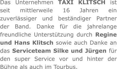 Das Unternehmen TAXI KLITSCH ist seit mittlerweile 16 Jahren ein zuverlässiger und beständiger Partner der Band. Danke für die jahrelange freundliche Unterstützung durch Regine und Hans Klitsch sowie auch Danke an das Serviceteam Silke und Jürgen für den super Service vor und hinter der Bühne als auch im Tourbus.